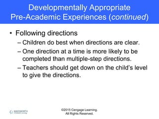 ©2015 Cengage Learning.
All Rights Reserved.
Developmentally Appropriate
Pre-Academic Experiences (continued)
• Following directions
– Children do best when directions are clear.
– One direction at a time is more likely to be
completed than multiple-step directions.
– Teachers should get down on the child’s level
to give the directions.
 