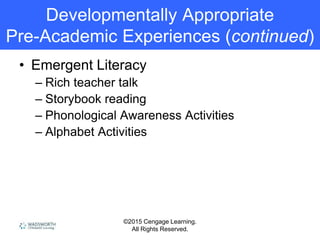 ©2015 Cengage Learning.
All Rights Reserved.
• Emergent Literacy
– Rich teacher talk
– Storybook reading
– Phonological Awareness Activities
– Alphabet Activities
Developmentally Appropriate
Pre-Academic Experiences (continued)
 