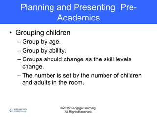 ©2015 Cengage Learning.
All Rights Reserved.
Planning and Presenting Pre-
Academics
• Grouping children
– Group by age.
– Group by ability.
– Groups should change as the skill levels
change.
– The number is set by the number of children
and adults in the room.
 