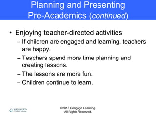 ©2015 Cengage Learning.
All Rights Reserved.
Planning and Presenting
Pre-Academics (continued)
• Enjoying teacher-directed activities
– If children are engaged and learning, teachers
are happy.
– Teachers spend more time planning and
creating lessons.
– The lessons are more fun.
– Children continue to learn.
 