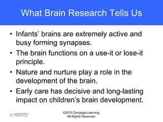 ©2015 Cengage Learning.
All Rights Reserved.
What Brain Research Tells Us
• Infants’ brains are extremely active and
busy forming synapses.
• The brain functions on a use-it or lose-it
principle.
• Nature and nurture play a role in the
development of the brain.
• Early care has decisive and long-lasting
impact on children’s brain development.
 