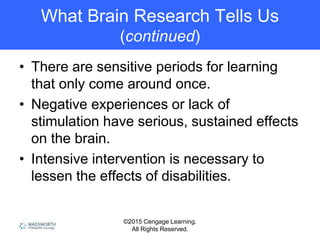 ©2015 Cengage Learning.
All Rights Reserved.
What Brain Research Tells Us
(continued)
• There are sensitive periods for learning
that only come around once.
• Negative experiences or lack of
stimulation have serious, sustained effects
on the brain.
• Intensive intervention is necessary to
lessen the effects of disabilities.
 
