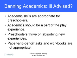 ©2015 Cengage Learning.
All Rights Reserved.
Banning Academics: Ill Advised?
• Academic skills are appropriate for
preschoolers.
• Academics should be a part of the play
experience.
• Preschoolers thrive on absorbing new
experiences.
• Paper-and-pencil tasks and workbooks are
not appropriate.
 