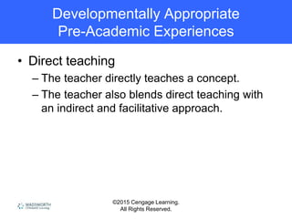 ©2015 Cengage Learning.
All Rights Reserved.
Developmentally Appropriate
Pre-Academic Experiences
• Direct teaching
– The teacher directly teaches a concept.
– The teacher also blends direct teaching with
an indirect and facilitative approach.
 