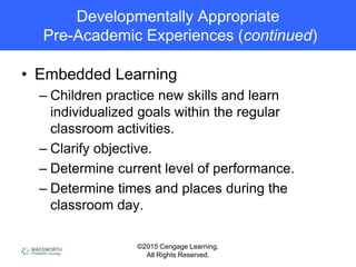 ©2015 Cengage Learning.
All Rights Reserved.
Developmentally Appropriate
Pre-Academic Experiences (continued)
• Embedded Learning
– Children practice new skills and learn
individualized goals within the regular
classroom activities.
– Clarify objective.
– Determine current level of performance.
– Determine times and places during the
classroom day.
 