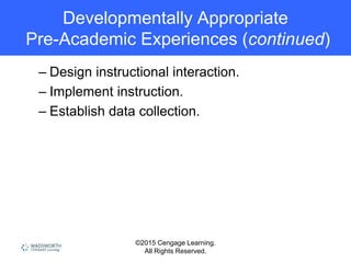 ©2015 Cengage Learning.
All Rights Reserved.
Developmentally Appropriate
Pre-Academic Experiences (continued)
– Design instructional interaction.
– Implement instruction.
– Establish data collection.
 