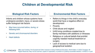 Allen and Cowdery The Exceptional Child: Inclusion in Early Childhood Education, Ninth Edition. © 2022 Cengage. All
Rights Reserved. May not be scanned, copied or duplicated, or posted to a publicly accessible website, in whole or in part.
Children at Developmental Risk
Biological Risk Factors
Infants and children whose systems have
undergone accident, injury, or severe stress
suffer biological risk factors
• May have occurred before, during, or
following birth
• Genetic and chromosomal disorders
• Heart defects
Environmental Risk Factors
• Refers to things in the child’s everyday
world that have a negative effect on
development
• Poverty
• Child abuse and neglect
• Unfit living conditions created due to
family members with additions or illnesses
• Religious or cultural beliefs that prohibit
urgently needed medical treatment or
surgery
• Lack of access to medical care due to
geographical isolation
 