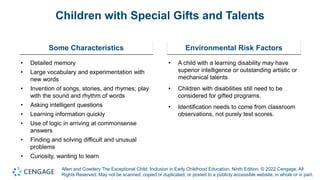 Allen and Cowdery The Exceptional Child: Inclusion in Early Childhood Education, Ninth Edition. © 2022 Cengage. All
Rights Reserved. May not be scanned, copied or duplicated, or posted to a publicly accessible website, in whole or in part.
Children with Special Gifts and Talents
Some Characteristics
• Detailed memory
• Large vocabulary and experimentation with
new words
• Invention of songs, stories, and rhymes; play
with the sound and rhythm of words
• Asking intelligent questions
• Learning information quickly
• Use of logic in arriving at commonsense
answers
• Finding and solving difficult and unusual
problems
• Curiosity, wanting to learn
Environmental Risk Factors
• A child with a learning disability may have
superior intelligence or outstanding artistic or
mechanical talents
• Children with disabilities still need to be
considered for gifted programs.
• Identification needs to come from classroom
observations, not purely test scores.
 