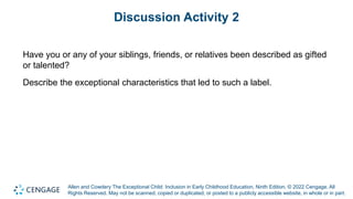 Allen and Cowdery The Exceptional Child: Inclusion in Early Childhood Education, Ninth Edition. © 2022 Cengage. All
Rights Reserved. May not be scanned, copied or duplicated, or posted to a publicly accessible website, in whole or in part.
Discussion Activity 2
Have you or any of your siblings, friends, or relatives been described as gifted
or talented?
Describe the exceptional characteristics that led to such a label.
 