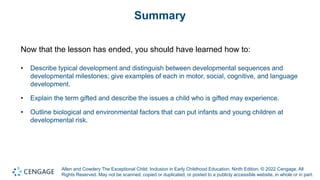 Allen and Cowdery The Exceptional Child: Inclusion in Early Childhood Education, Ninth Edition. © 2022 Cengage. All
Rights Reserved. May not be scanned, copied or duplicated, or posted to a publicly accessible website, in whole or in part.
Summary
Now that the lesson has ended, you should have learned how to:
• Describe typical development and distinguish between developmental sequences and
developmental milestones; give examples of each in motor, social, cognitive, and language
development.
• Explain the term gifted and describe the issues a child who is gifted may experience.
• Outline biological and environmental factors that can put infants and young children at
developmental risk.
 