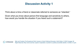 Allen and Cowdery The Exceptional Child: Inclusion in Early Childhood Education, Ninth Edition. © 2022 Cengage. All
Rights Reserved. May not be scanned, copied or duplicated, or posted to a publicly accessible website, in whole or in part.
Discussion Activity 1
Think about a time a friend or classmate referred to someone as “retarded.”
Given what you know about person-first language and sensitivity to others,
how would you handle the situation if you heard such a statement?
 