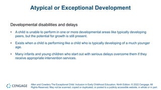 Allen and Cowdery The Exceptional Child: Inclusion in Early Childhood Education, Ninth Edition. © 2022 Cengage. All
Rights Reserved. May not be scanned, copied or duplicated, or posted to a publicly accessible website, in whole or in part.
Atypical or Exceptional Development
Developmental disabilities and delays
• A child is unable to perform in one or more developmental areas like typically developing
peers, but the potential for growth is still present.
• Exists when a child is performing like a child who is typically developing of a much younger
age.
• Many infants and young children who start out with serious delays overcome them if they
receive appropriate intervention services.
 