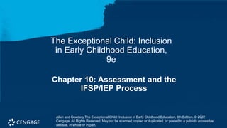 Chapter 10: Assessment and the
IFSP/IEP Process
The Exceptional Child: Inclusion
in Early Childhood Education,
9e
Allen and Cowdery The Exceptional Child: Inclusion in Early Childhood Education, 9th Edition. © 2022
Cengage. All Rights Reserved. May not be scanned, copied or duplicated, or posted to a publicly accessible
website, in whole or in part.
 