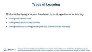 Allen and Cowdery, The Exceptional Child: Inclusion in Early Childhood Education, Ninth Edition. © 2022 Cengage. All
Rights Reserved. May not be scanned, copied or duplicated, or posted to a publicly accessible website, in whole or in part.
Types of Learning
Most preschool programs plan three broad types of experiences for learning:
• Through self-help routines
• Through teacher-structured activities
• Through discovery learning periods (free-play or child-initiated activities)
 