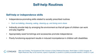 Allen and Cowdery, The Exceptional Child: Inclusion in Early Childhood Education, Ninth Edition. © 2022 Cengage. All
Rights Reserved. May not be scanned, copied or duplicated, or posted to a publicly accessible website, in whole or in part.
Self-help Routines
Self-help or independence skills
• Independence-promoting skills related to socially prescribed routines
• Such as toileting, dressing, eating, cleaning up, and doing one’s share
• Indirectly provide help by arranging the environment so that all types of children can work
and play together
• Appropriately sized furnishings and accessories promote independence
• Poorly functioning equipment results in induced incompetence in children with disabilities
 