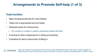 Allen and Cowdery, The Exceptional Child: Inclusion in Early Childhood Education, Ninth Edition. © 2022 Cengage. All
Rights Reserved. May not be scanned, copied or duplicated, or posted to a publicly accessible website, in whole or in part.
Arrangements to Promote Self-help (1 of 3)
Toilet facilities
• Major developmental task for most children
• Toilets are of appropriate size and height
• Adequate space for maneuvering
• For crutches or a walker or pulling a wheelchair parallel with toilet
• A handrail to allow independence in sitting and standing
• A footstool for feet to reduce fear of falling in
 