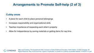 Allen and Cowdery, The Exceptional Child: Inclusion in Early Childhood Education, Ninth Edition. © 2022 Cengage. All
Rights Reserved. May not be scanned, copied or duplicated, or posted to a publicly accessible website, in whole or in part.
Arrangements to Promote Self-help (2 of 3)
Cubby areas
• A place for each child to place personal belongings
• Increases responsibility and organizational skills
• Teaches importance of respecting each other’s property
• Allow for independence by saving materials or getting items for nap time
 