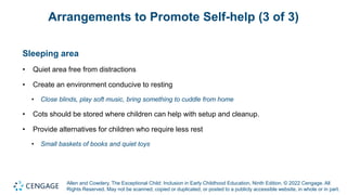 Allen and Cowdery, The Exceptional Child: Inclusion in Early Childhood Education, Ninth Edition. © 2022 Cengage. All
Rights Reserved. May not be scanned, copied or duplicated, or posted to a publicly accessible website, in whole or in part.
Arrangements to Promote Self-help (3 of 3)
Sleeping area
• Quiet area free from distractions
• Create an environment conducive to resting
• Close blinds, play soft music, bring something to cuddle from home
• Cots should be stored where children can help with setup and cleanup.
• Provide alternatives for children who require less rest
• Small baskets of books and quiet toys
 
