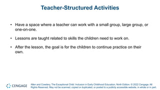 Allen and Cowdery, The Exceptional Child: Inclusion in Early Childhood Education, Ninth Edition. © 2022 Cengage. All
Rights Reserved. May not be scanned, copied or duplicated, or posted to a publicly accessible website, in whole or in part.
Teacher-Structured Activities
• Have a space where a teacher can work with a small group, large group, or
one-on-one.
• Lessons are taught related to skills the children need to work on.
• After the lesson, the goal is for the children to continue practice on their
own.
 