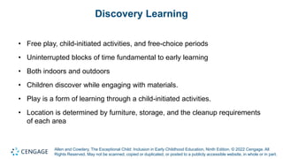 Allen and Cowdery, The Exceptional Child: Inclusion in Early Childhood Education, Ninth Edition. © 2022 Cengage. All
Rights Reserved. May not be scanned, copied or duplicated, or posted to a publicly accessible website, in whole or in part.
Discovery Learning
• Free play, child-initiated activities, and free-choice periods
• Uninterrupted blocks of time fundamental to early learning
• Both indoors and outdoors
• Children discover while engaging with materials.
• Play is a form of learning through a child-initiated activities.
• Location is determined by furniture, storage, and the cleanup requirements
of each area
 