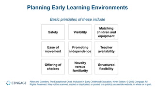 Allen and Cowdery, The Exceptional Child: Inclusion in Early Childhood Education, Ninth Edition. © 2022 Cengage. All
Rights Reserved. May not be scanned, copied or duplicated, or posted to a publicly accessible website, in whole or in part.
Planning Early Learning Environments
Basic principles of these include
Safety Visibility
Matching
children and
equipment
Ease of
movement
Promoting
independence
Teacher
availability
Offering of
choices
Novelty
versus
familiarity
Structured
flexibility
 