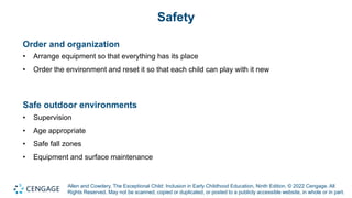 Allen and Cowdery, The Exceptional Child: Inclusion in Early Childhood Education, Ninth Edition. © 2022 Cengage. All
Rights Reserved. May not be scanned, copied or duplicated, or posted to a publicly accessible website, in whole or in part.
Safety
Order and organization
• Arrange equipment so that everything has its place
• Order the environment and reset it so that each child can play with it new
Safe outdoor environments
• Supervision
• Age appropriate
• Safe fall zones
• Equipment and surface maintenance
 