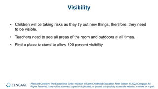 Allen and Cowdery, The Exceptional Child: Inclusion in Early Childhood Education, Ninth Edition. © 2022 Cengage. All
Rights Reserved. May not be scanned, copied or duplicated, or posted to a publicly accessible website, in whole or in part.
Visibility
• Children will be taking risks as they try out new things, therefore, they need
to be visible.
• Teachers need to see all areas of the room and outdoors at all times.
• Find a place to stand to allow 100 percent visibility
 
