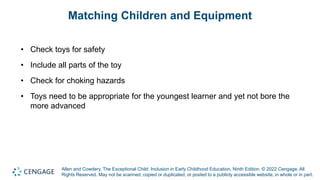 Allen and Cowdery, The Exceptional Child: Inclusion in Early Childhood Education, Ninth Edition. © 2022 Cengage. All
Rights Reserved. May not be scanned, copied or duplicated, or posted to a publicly accessible website, in whole or in part.
Matching Children and Equipment
• Check toys for safety
• Include all parts of the toy
• Check for choking hazards
• Toys need to be appropriate for the youngest learner and yet not bore the
more advanced
 