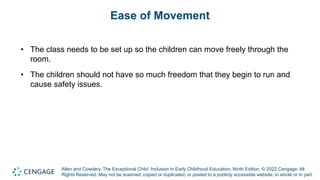 Allen and Cowdery, The Exceptional Child: Inclusion in Early Childhood Education, Ninth Edition. © 2022 Cengage. All
Rights Reserved. May not be scanned, copied or duplicated, or posted to a publicly accessible website, in whole or in part.
Ease of Movement
• The class needs to be set up so the children can move freely through the
room.
• The children should not have so much freedom that they begin to run and
cause safety issues.
 