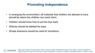 Allen and Cowdery, The Exceptional Child: Inclusion in Early Childhood Education, Ninth Edition. © 2022 Cengage. All
Rights Reserved. May not be scanned, copied or duplicated, or posted to a publicly accessible website, in whole or in part.
Promoting Independence
• In arranging the environment, all materials that children are allowed to have
should be where the children can reach them.
• Children should know how to put the toys back.
• Shelves should be labeled for ease.
• Simple directions should be used for transitions.
 