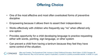 Allen and Cowdery, The Exceptional Child: Inclusion in Early Childhood Education, Ninth Edition. © 2022 Cengage. All
Rights Reserved. May not be scanned, copied or duplicated, or posted to a publicly accessible website, in whole or in part.
Offering Choice
• One of the most effective and most often overlooked forms of preventive
discipline
• Empowering because it allows them to assert their independence
• Works effectively with children who frequently say “no” when offered only
one option
• Provides opportunity for a child developing language to practice requesting
either with words, pointing, sign language, or other system
• Can prevent a child from having a tantrum because they feel they have
some control of the situation.
 