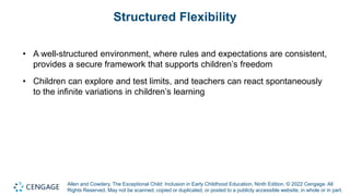 Allen and Cowdery, The Exceptional Child: Inclusion in Early Childhood Education, Ninth Edition. © 2022 Cengage. All
Rights Reserved. May not be scanned, copied or duplicated, or posted to a publicly accessible website, in whole or in part.
Structured Flexibility
• A well-structured environment, where rules and expectations are consistent,
provides a secure framework that supports children’s freedom
• Children can explore and test limits, and teachers can react spontaneously
to the infinite variations in children’s learning
 