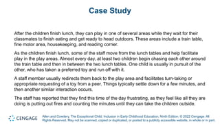 Allen and Cowdery, The Exceptional Child: Inclusion in Early Childhood Education, Ninth Edition. © 2022 Cengage. All
Rights Reserved. May not be scanned, copied or duplicated, or posted to a publicly accessible website, in whole or in part.
Case Study
After the children finish lunch, they can play in one of several areas while they wait for their
classmates to finish eating and get ready to head outdoors. These areas include a train table,
fine motor area, housekeeping, and reading corner.
As the children finish lunch, some of the staff move from the lunch tables and help facilitate
play in the play areas. Almost every day, at least two children begin chasing each other around
the train table and then in between the two lunch tables. One child is usually in pursuit of the
other, who has taken a preferred toy and run off with it.
A staff member usually redirects them back to the play area and facilitates turn-taking or
appropriate requesting of a toy from a peer. Things typically settle down for a few minutes, and
then another similar interaction occurs.
The staff has reported that they find this time of the day frustrating, as they feel like all they are
doing is putting out fires and counting the minutes until they can take the children outside.
 