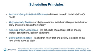 Allen and Cowdery, The Exceptional Child: Inclusion in Early Childhood Education, Ninth Edition. © 2022 Cengage. All
Rights Reserved. May not be scanned, copied or duplicated, or posted to a publicly accessible website, in whole or in part.
Scheduling Principles
• Accommodating individual differences—lessons relate to each individual’s
needs
• Varying activity levels—vary high-movement activities with quiet activities to
allow children to regain their energy
• Ensuring orderly sequences—the schedule should flow, not be choppy
without connections. Build in transitions
• Giving advance notice—let children know that one activity is ending and a
new one is about to begin
 