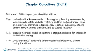Allen and Cowdery, The Exceptional Child: Inclusion in Early Childhood Education, Ninth Edition. © 2022 Cengage. All
Rights Reserved. May not be scanned, copied or duplicated, or posted to a publicly accessible website, in whole or in part.
Chapter Objectives (2 of 2)
By the end of this chapter, you should be able to:
13-4 understand the key elements in planning early learning environments,
which include safety, visibility, matching children and equipment, ease
of movement, promoting independence, teachers’ availability, offering
choice, novelty versus familiarity, and structured flexibility.
13-5 discuss the major issues in planning a program schedule for children in
an inclusive setting.
13-6 describe smooth transitions and the learnings available to children
during transitions.
 
