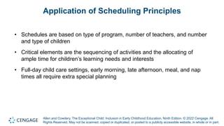 Allen and Cowdery, The Exceptional Child: Inclusion in Early Childhood Education, Ninth Edition. © 2022 Cengage. All
Rights Reserved. May not be scanned, copied or duplicated, or posted to a publicly accessible website, in whole or in part.
Application of Scheduling Principles
• Schedules are based on type of program, number of teachers, and number
and type of children
• Critical elements are the sequencing of activities and the allocating of
ample time for children’s learning needs and interests
• Full-day child care settings, early morning, late afternoon, meal, and nap
times all require extra special planning
 