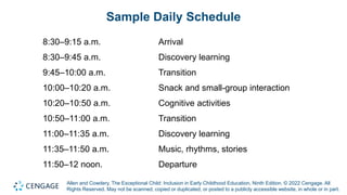 Allen and Cowdery, The Exceptional Child: Inclusion in Early Childhood Education, Ninth Edition. © 2022 Cengage. All
Rights Reserved. May not be scanned, copied or duplicated, or posted to a publicly accessible website, in whole or in part.
Sample Daily Schedule
8:30–9:15 a.m. Arrival
8:30–9:45 a.m. Discovery learning
9:45–10:00 a.m. Transition
10:00–10:20 a.m. Snack and small-group interaction
10:20–10:50 a.m. Cognitive activities
10:50–11:00 a.m. Transition
11:00–11:35 a.m. Discovery learning
11:35–11:50 a.m. Music, rhythms, stories
11:50–12 noon. Departure
 