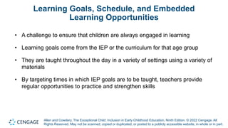 Allen and Cowdery, The Exceptional Child: Inclusion in Early Childhood Education, Ninth Edition. © 2022 Cengage. All
Rights Reserved. May not be scanned, copied or duplicated, or posted to a publicly accessible website, in whole or in part.
Learning Goals, Schedule, and Embedded
Learning Opportunities
• A challenge to ensure that children are always engaged in learning
• Learning goals come from the IEP or the curriculum for that age group
• They are taught throughout the day in a variety of settings using a variety of
materials
• By targeting times in which IEP goals are to be taught, teachers provide
regular opportunities to practice and strengthen skills
 