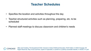 Allen and Cowdery, The Exceptional Child: Inclusion in Early Childhood Education, Ninth Edition. © 2022 Cengage. All
Rights Reserved. May not be scanned, copied or duplicated, or posted to a publicly accessible website, in whole or in part.
Teacher Schedules
• Specifies the location and activities throughout the day
• Teacher-structured activities such as planning, preparing, etc. to be
scheduled
• Planned staff meetings to discuss classroom and children's needs
 