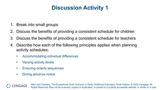 Allen and Cowdery, The Exceptional Child: Inclusion in Early Childhood Education, Ninth Edition. © 2022 Cengage. All
Rights Reserved. May not be scanned, copied or duplicated, or posted to a publicly accessible website, in whole or in part.
Discussion Activity 1
1. Break into small groups
2. Discuss the benefits of providing a consistent schedule for children
3. Discuss the benefits of providing a consistent schedule for teachers
4. Describe how each of the following principles applies when planning
activity schedules:
• Accommodating individual differences
• Varying activity levels
• Ensuring orderly sequences
• Giving advance notice
 