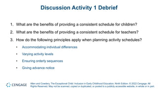 Allen and Cowdery, The Exceptional Child: Inclusion in Early Childhood Education, Ninth Edition. © 2022 Cengage. All
Rights Reserved. May not be scanned, copied or duplicated, or posted to a publicly accessible website, in whole or in part.
Discussion Activity 1 Debrief
1. What are the benefits of providing a consistent schedule for children?
2. What are the benefits of providing a consistent schedule for teachers?
3. How do the following principles apply when planning activity schedules?
• Accommodating individual differences
• Varying activity levels
• Ensuring orderly sequences
• Giving advance notice
 