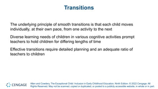 Allen and Cowdery, The Exceptional Child: Inclusion in Early Childhood Education, Ninth Edition. © 2022 Cengage. All
Rights Reserved. May not be scanned, copied or duplicated, or posted to a publicly accessible website, in whole or in part.
Transitions
The underlying principle of smooth transitions is that each child moves
individually, at their own pace, from one activity to the next
Diverse learning needs of children in various cognitive activities prompt
teachers to hold children for differing lengths of time
Effective transitions require detailed planning and an adequate ratio of
teachers to children
 