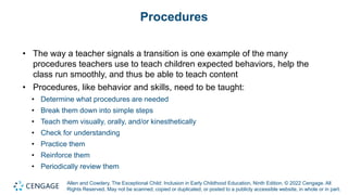 Allen and Cowdery, The Exceptional Child: Inclusion in Early Childhood Education, Ninth Edition. © 2022 Cengage. All
Rights Reserved. May not be scanned, copied or duplicated, or posted to a publicly accessible website, in whole or in part.
Procedures
• The way a teacher signals a transition is one example of the many
procedures teachers use to teach children expected behaviors, help the
class run smoothly, and thus be able to teach content
• Procedures, like behavior and skills, need to be taught:
• Determine what procedures are needed
• Break them down into simple steps
• Teach them visually, orally, and/or kinesthetically
• Check for understanding
• Practice them
• Reinforce them
• Periodically review them
 