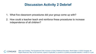 Allen and Cowdery, The Exceptional Child: Inclusion in Early Childhood Education, Ninth Edition. © 2022 Cengage. All
Rights Reserved. May not be scanned, copied or duplicated, or posted to a publicly accessible website, in whole or in part.
Discussion Activity 2 Debrief
1. What five classroom procedures did your group come up with?
2. How could a teacher teach and reinforce these procedures to increase
independence of all children?
 