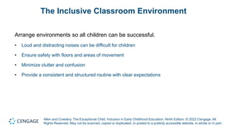 Allen and Cowdery, The Exceptional Child: Inclusion in Early Childhood Education, Ninth Edition. © 2022 Cengage. All
Rights Reserved. May not be scanned, copied or duplicated, or posted to a publicly accessible website, in whole or in part.
The Inclusive Classroom Environment
Arrange environments so all children can be successful.
• Loud and distracting noises can be difficult for children
• Ensure safety with floors and areas of movement
• Minimize clutter and confusion
• Provide a consistent and structured routine with clear expectations
 
