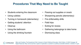 Allen and Cowdery, The Exceptional Child: Inclusion in Early Childhood Education, Ninth Edition. © 2022 Cengage. All
Rights Reserved. May not be scanned, copied or duplicated, or posted to a publicly accessible website, in whole or in part.
Procedures That May Need to Be Taught
• Students entering the classroom
• Using cubbies
• Turning in homework (elementary)
• Getting students’ attention
• Cleanup
• Using the bathroom
• Using the drinking fountain
• Passing out supplies or snack
• Sharpening pencils (elementary)
• Fire drills/safety drills
• Field trips
• Exiting for recess
• Gathering belongings to take home
• Dismissing class
 
