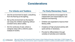 Allen and Cowdery, The Exceptional Child: Inclusion in Early Childhood Education, Ninth Edition. © 2022 Cengage. All
Rights Reserved. May not be scanned, copied or duplicated, or posted to a publicly accessible website, in whole or in part.
Considerations
For Infants and Toddlers
• Use the environment to teach, everything
from the flooring to the lighting.
• Set up the environment so the teacher
can enjoy the children exploring without
constant worry about safety.
• Aim for continuity of care, where a
caregiver stays with a child for years
instead of months.
For Early Elementary Years
• Children should be encouraged to be
independent and responsible for own
behavior and learning.
• Children are expected to improve their
literacy skills.
• A balance of high physical activity with
quiet activity is necessary.
• Provide for differentiation through
varieties of activities and materials.
 