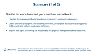 Allen and Cowdery, The Exceptional Child: Inclusion in Early Childhood Education, Ninth Edition. © 2022 Cengage. All
Rights Reserved. May not be scanned, copied or duplicated, or posted to a publicly accessible website, in whole or in part.
Summary (1 of 2)
Now that the lesson has ended, you should have learned how to:
• Highlight the importance of arranging the environment in an inclusive classroom.
• Define preventive discipline, describe the procedure, and explain its value in guiding young
children with and without challenging behaviors.
• Explain how types of learning are impacted by the physical arrangement of the classroom.
 
