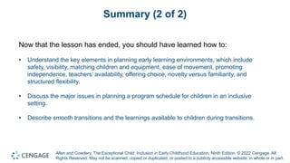 Allen and Cowdery, The Exceptional Child: Inclusion in Early Childhood Education, Ninth Edition. © 2022 Cengage. All
Rights Reserved. May not be scanned, copied or duplicated, or posted to a publicly accessible website, in whole or in part.
Summary (2 of 2)
Now that the lesson has ended, you should have learned how to:
• Understand the key elements in planning early learning environments, which include
safety, visibility, matching children and equipment, ease of movement, promoting
independence, teachers’ availability, offering choice, novelty versus familiarity, and
structured flexibility.
• Discuss the major issues in planning a program schedule for children in an inclusive
setting.
• Describe smooth transitions and the learnings available to children during transitions.
 