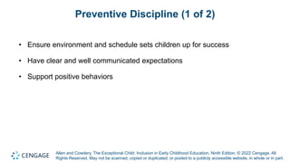Allen and Cowdery, The Exceptional Child: Inclusion in Early Childhood Education, Ninth Edition. © 2022 Cengage. All
Rights Reserved. May not be scanned, copied or duplicated, or posted to a publicly accessible website, in whole or in part.
Preventive Discipline (1 of 2)
• Ensure environment and schedule sets children up for success
• Have clear and well communicated expectations
• Support positive behaviors
 